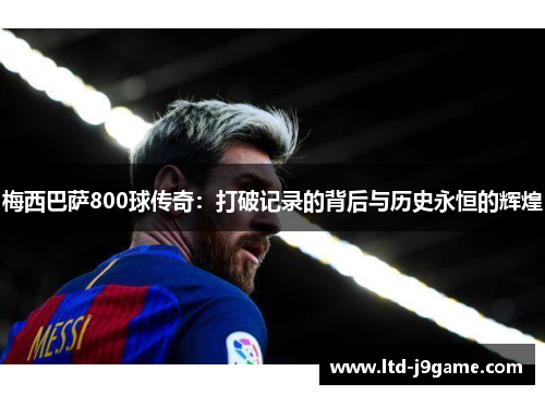 梅西巴萨800球传奇:打破记录的背后与历史永恒的辉煌 梅西巴萨800球传奇:打破记录的背后与历史永恒的辉煌
